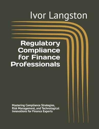 Regulatory Compliance for Finance Professionals: Mastering Compliance Strategies, Risk Management, and Technological Innovations for Finance Experts