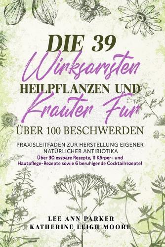 Die 39 Wirksamsten Heilpflanzen Und Kräuter Für Über 100 Beschwerden: Praxisleitfaden zur Herstellung eigener natürlicher Antibiotika