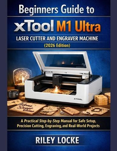 Beginners Guide to xTool M1 Ultra Laser Cutter and Engraver Machine (2026 Edition): A Practical Step-by-Step Manual for Safe Setup, Precision Cutting, Engraving, and Real-World Projects