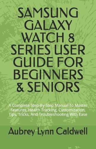 Samsung Galaxy Watch 8 Series User Guide for Beginners & Seniors: A Complete Step-By-Step Manual To Master Features, Health Tracking, Customization, Tips, Tricks, And Troubleshooting With Ease