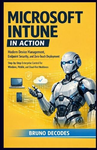 Microsoft Intune in Action: Modern Device Management, Endpoint Security, and Zero-Touch Deployment Step-By-Step Enterprise Control for Windows, Mobile, and Cloud-First Workforces