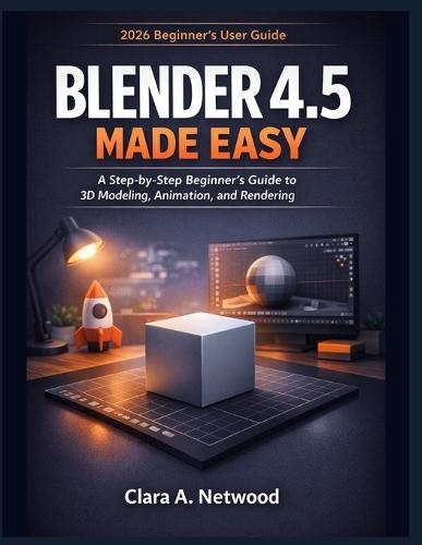 Blender 4.5 Made Easy: A 2026 Step-by-Step Beginner's Guide to 3D Modeling, Animation, and Rendering