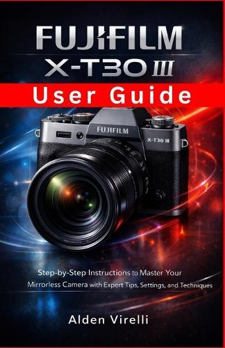 FUJIFILM X-T30 III User Guide: Step-by-Step Instructions to Master Your Mirrorless Camera with Expert Tips, Settings, and Techniques