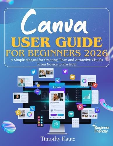 Canva User Guide for Beginners 2026: A Simple Manual for Creating Clean and Attractive Visuals from Novice to Pro Level