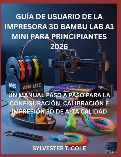 Guía de Usuario de la Impresora 3D Bambu Lab A1 Mini Para Principiantes: Un Manual Paso a Paso Para La Configuración, Calibración E Impresión 3D de Alta Calidad