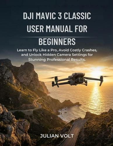 DJI Mavic 3 Classic User Manual for Beginners: Learn to Fly Like a Pro, Avoid Costly Crashes, and Unlock Hidden Camera Settings for Stunning Professional Results