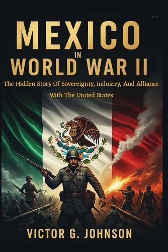 Mexico In World War II: The Hidden Story Of Sovereignty, Industry, And Alliance With The United States