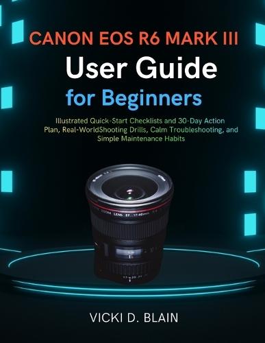Canon EOS R6 Mark III User Guide for Beginner: Illustrated Quick-Start Checklists and 30-Day Action Plan, Real-World Shooting Drills, Calm Troubleshooting, and Simple Maintenance Habits