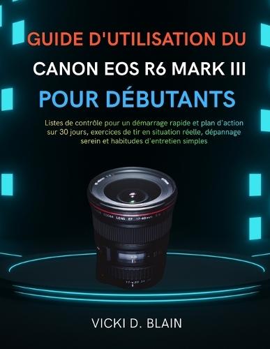 Guide d'Utilisation Du Canon EOS R6 Mark III Pour Débutants: Listes de contrôle pour un démarrage rapide et plan d'action sur 30 jours, exercices de tir en situation réelle, dépannage serein et habitudes d'entretien simples
