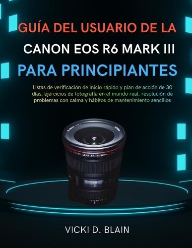 Guía del Usuario de la Canon EOS R6 Mark III Para Principiantes: Listas de verificación de inicio rápido y plan de acción de 30 días, ejercicios de fotografía en el mundo real, resolución de problemas con calma y hábitos de mantenimiento sencillos