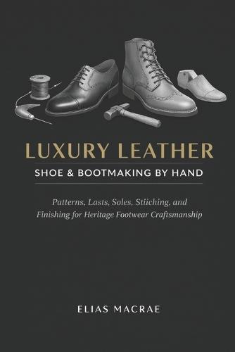 Luxury Leather Shoe & Bootmaking by Hand: Patterns, Lasts, Soles, Stitching, and Finishing for Heritage Footwear Craftsmanship