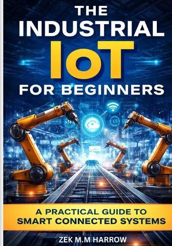 The Industrial Iot for Beginners: A Practical Guide to Smart Connected Systems
