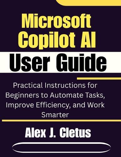Microsoft Copilot AI User Guide: Practical Instructions for Beginners to Automate Tasks, Improve Efficiency, and Work Smarter