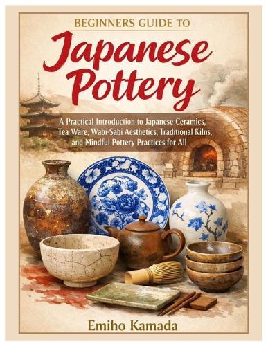 Beginners Guide to Japanese Pottery: A Practical Introduction to Japanese Ceramics, Tea Ware, Wabi-Sabi Aesthetics, Traditional Kilns, and Mindful Pottery Practices for All