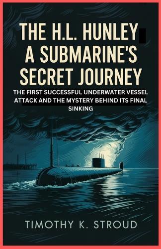 The H.L. Hunley: A Submarine's Secret Journey: The First Successful Underwater Vessel Attack and the Mystery Behind Its Final Sinking