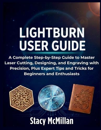LightBurn User Guide: A Complete Step-by-Step Guide to Master Laser Cutting, Designing, and Engraving with Precision, Plus Expert Tips and Tricks for Beginners and Enthusiasts