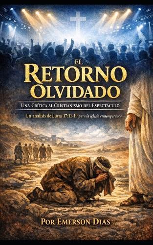 El Retorno Olvidado: Una Crítica al Cristianismo del Espectáculo: Un análisis de Lucas 17:11-19 para la iglesia contemporánea