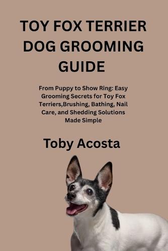 Toy Fox Terrier Dog Grooming Guide: From Puppy to Show Ring: Easy Grooming Secrets for Toy Fox Terriers, Brushing, Bathing, Nail Care, and Shedding Solutions Made Simple