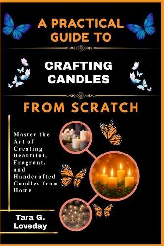 A Practical Guide to Crafting Candles from Scratch: Master the Art of Creating Beautiful, Fragrant, and Handcrafted Candles from Home