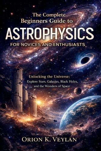 The Complete Beginners Guide to Astrophysics for Novices and Enthusiasts: Unlocking the Universe: Explore Stars, Galaxies, Black Holes, and the Wonders of Space