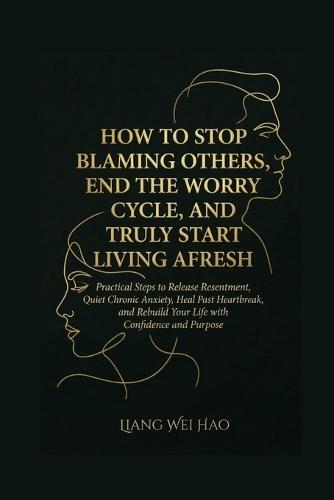 How to Stop Blaming Others, End the Worry Cycle, and Truly Start Living Afresh: A Complete Guide: Practical Steps to Release Resentment, Quiet Chronic Anxiety, Heal Past Heartbreak, and Rebuild Your Life with Confidence and Purpose