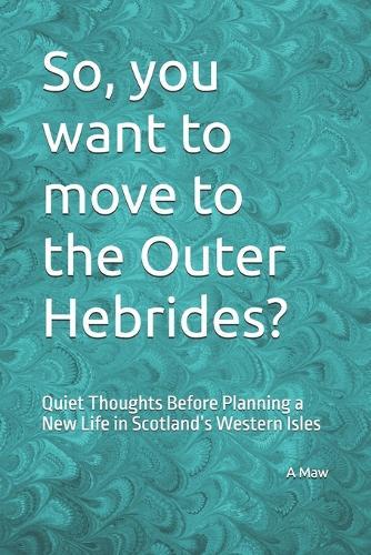 So, you want to move to the Outer Hebrides?: Quiet Thoughts Before Planning a New Life in Scotland's Western Isles