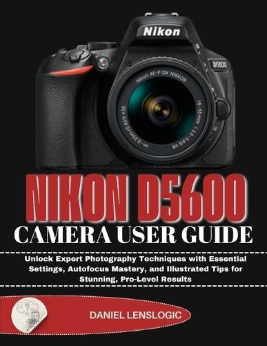 Nikon D5600 Camera User Guide: Unlock Expert Photography Techniques with Essential Settings, Autofocus Mastery, and Illustrated Tips for Stunning, Pro-Level Results