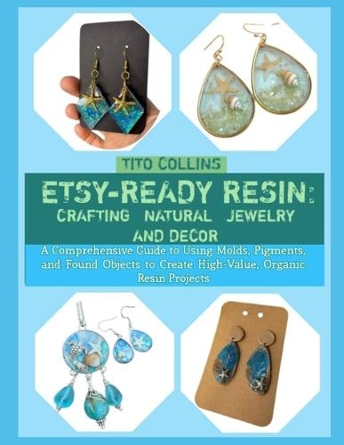 Etsy-Ready Resin: CRAFTING NATURAL JEWELRY AND DECOR : A Comprehensive Guide to Using Molds, Pigments, and Found Objects to Create High-Value, Organic Resin Projects