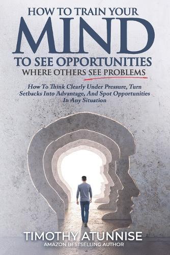 How To Train Your Mind To See Opportunities Where Others See Problems: How To Think Clearly Under Pressure, Turn Setbacks Into Advantage, And Spot Opportunities In Any Situation