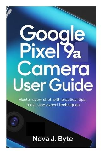 GOOGLE PIXEL 9a CAMERA USER GUIDE: Master Every Shot with Practical Tips, Tricks, and Expert Techniques