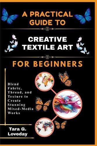 A Pratical Guide to Creative Textile Art for Beginners: Blend Fabric, Thread, and Texture to Create Stunning Mixed-Media Works