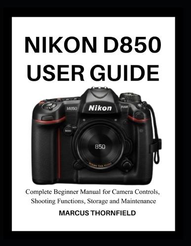 Nikon D850 User Guide: Complete Beginner Manual for Camera controls, Shooting Functions, Storage and Maintenance