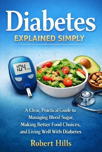 Diabetes Explained Simply: A Clear, Practical Guide to Managing Blood Sugar, Making Better Food Choices, and Living Well With Diabetes