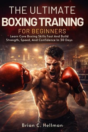 The Ultimate Boxing Training for Beginners: Learn Core Boxing Skills Fast And Build Strength, Speed, And Confidence In 30 Days