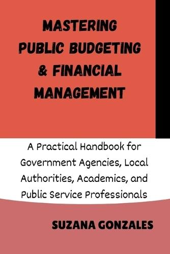Mastering Public Budgeting & Financial Management: A Practical Handbook for Government Agencies, Local Authorities, Academics, and Public Service Professionals