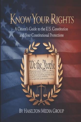 Know Your Rights: A Citizen's Guide to the U.S. Constitution and Your Constitutional Protections