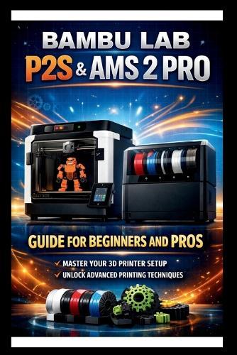 Bambu labs P2s & AMS 2 PRO User Guide For Beginners and Pros: Step-by-step setup and operation manual for your 3D printer and Automatic material system, dual extruders and automated management.