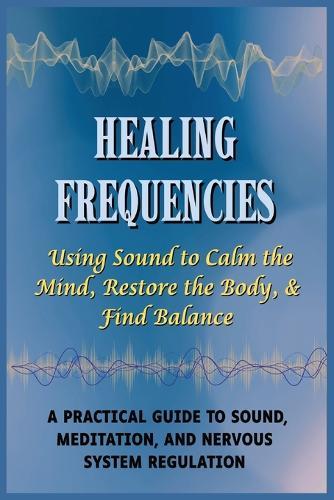 Healing Frequencies: Using Sound to Calm the Mind, Restore the Body, & Find Balance: A Practical Guide to Sound, Meditation, and Nervous System Regulation