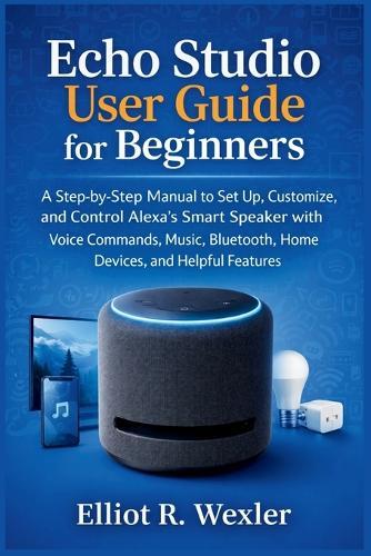 Echo Studio User Guide for Beginners: A Step-by-Step Manual to Set Up, Customize, and Control Alexa's Smart Speaker with Voice Commands, Music, Bluetooth, Home Devices, and Helpful Features