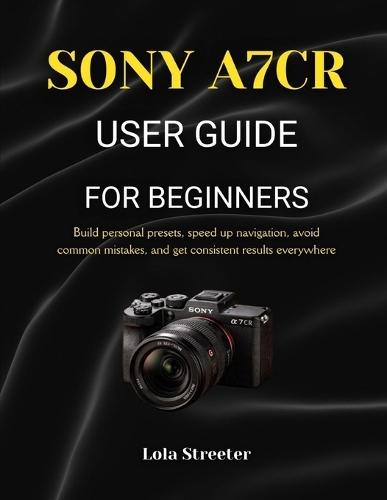 Sony A7cr User Guide for Beginners: Build personal presets, speed up navigation, avoid common mistakes, and get consistent results everywhere