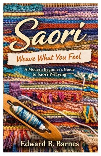 Saori Weave What You Feel: A Modern Beginner's Guide to Saori Weaving