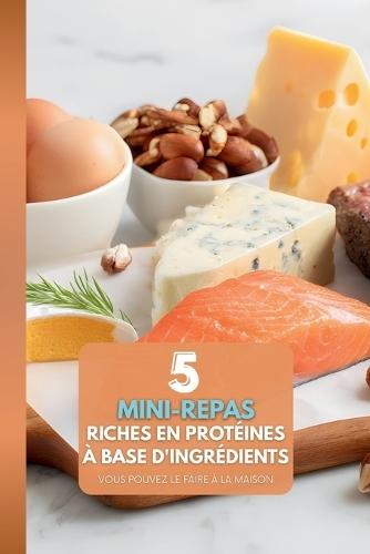 5 Ingrédients: Mini-Repas Riches en Protéines: À préparer chez soi: Le guide ultime pour des repas assemblés sans stress, riches en protéines et pour une personne - Aucun préparatif complexe requis.