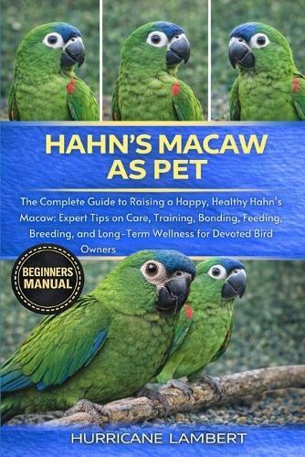 Hahn's Macaw as Pet: The Complete Guide to Raising a Happy, Healthy Hahn's Macaw: Expert Tips on Care, Training, Bonding, Feeding, Breeding, and Long-Term Wellness for Devoted Bird Owners