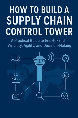 How to Build a Supply Chain Control Tower: A Practical Guide to End-to-End Visibility, Agility, and Decision-Making