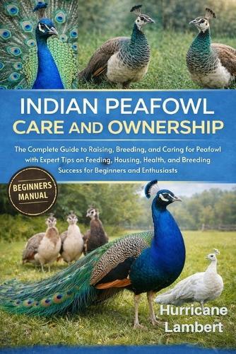 Indian Peafowl Care and Ownership: The Complete Guide to Raising, Breeding, and Caring for Peafowl with Expert Tips on Feeding, Housing, Health, and Breeding Success for Beginners and Enthusiasts