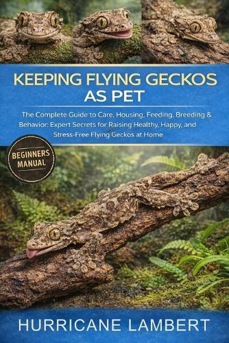 Keeping Flying Geckos as Pet: The Complete Guide to Care, Housing, Feeding, Breeding & Behavior: Expert Secrets for Raising Healthy, Happy, and Stress-Free Flying Geckos at Home