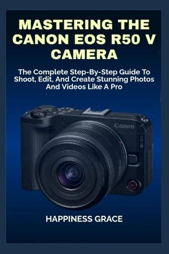 Mastering the Canon EOS R50 V Camera: The Complete Step-By-Step Guide To Shoot, Edit, And Create Stunning Photos And Videos Like A Pro