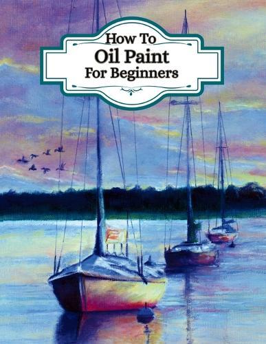 How To Oil Paint For Beginners - (Learn the art of oil painting): Understand artists painting techniques, different ways to paint, colour theory for oils