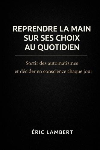 Reprendre la main sur ses choix au quotidien: Sortir des automatismes et décider en conscience chaque jour