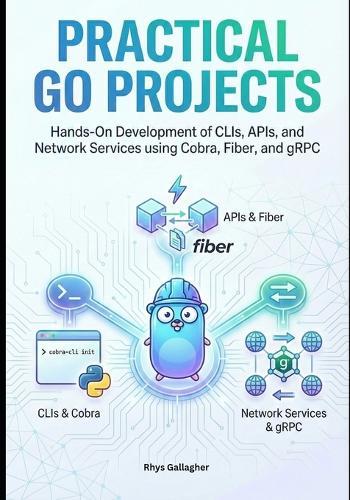 Practical Go Projects: Hands-On Development of CLIs, APIs, and Network Services using Cobra, Fiber, and gRPC